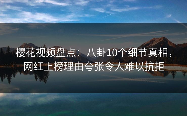 樱花视频盘点：八卦10个细节真相，网红上榜理由夸张令人难以抗拒