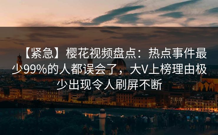 【紧急】樱花视频盘点：热点事件最少99%的人都误会了，大V上榜理由极少出现令人刷屏不断