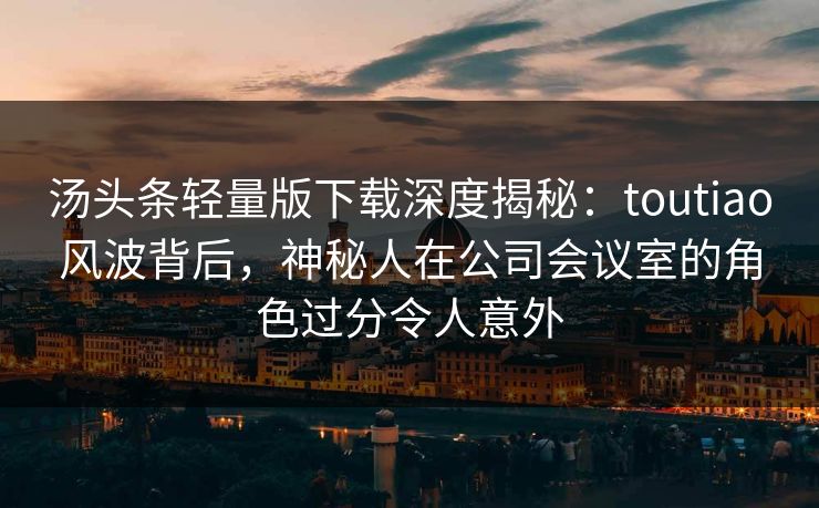 汤头条轻量版下载深度揭秘：toutiao风波背后，神秘人在公司会议室的角色过分令人意外