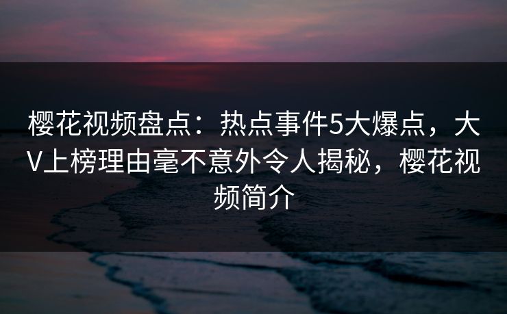 樱花视频盘点:热点事件5大爆点,大V上榜理由毫不意外令人揭秘,樱花视频简介 樱花视频盘点:热点事件5大爆点,大V上榜理由毫不意外令人揭秘,樱花视频简介