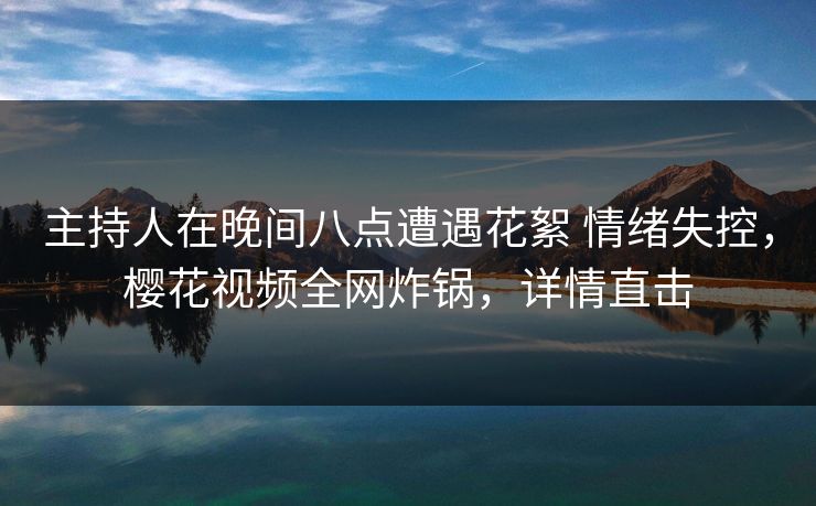 主持人在晚间八点遭遇花絮 情绪失控，樱花视频全网炸锅，详情直击