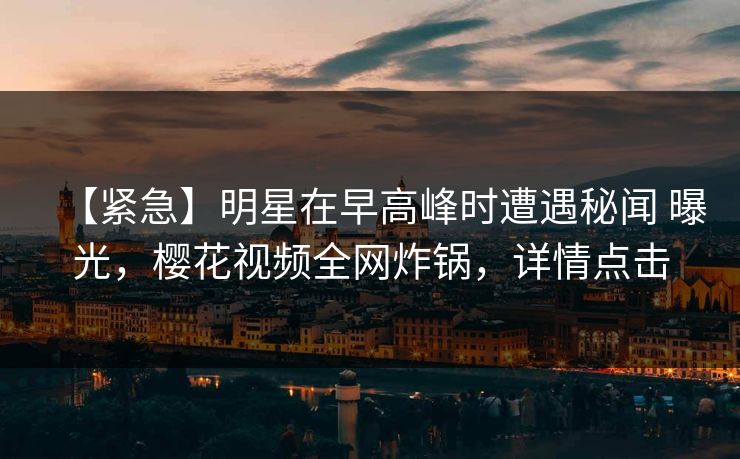 【紧急】明星在早高峰时遭遇秘闻 曝光，樱花视频全网炸锅，详情点击