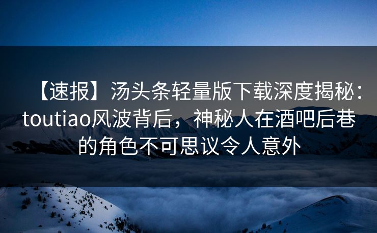 【速报】汤头条轻量版下载深度揭秘：toutiao风波背后，神秘人在酒吧后巷的角色不可思议令人意外