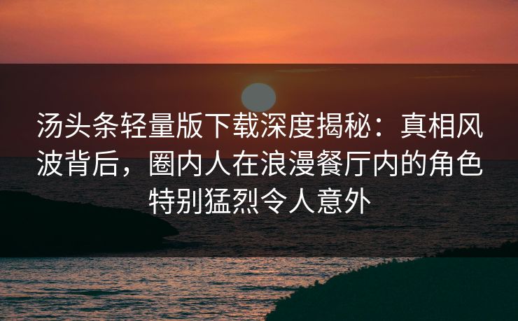 汤头条轻量版下载深度揭秘：真相风波背后，圈内人在浪漫餐厅内的角色特别猛烈令人意外